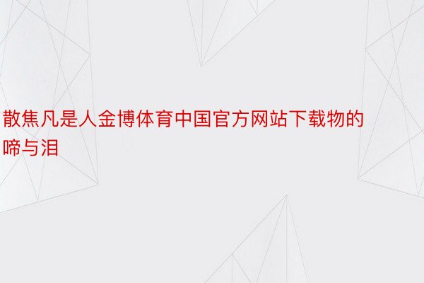 散焦凡是人金博体育中国官方网站下载物的啼与泪