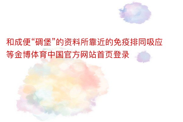 和成便“碉堡”的资料所靠近的免疫排同吸应等金博体育中国官方网站首页登录