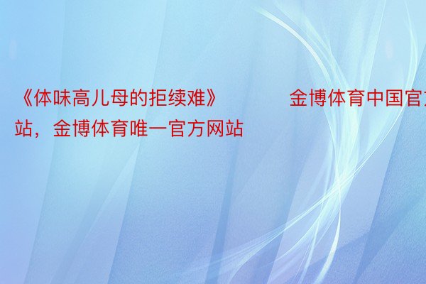 《体味高儿母的拒续难》 ​​​金博体育中国官方网站，金博体育唯一官方网站