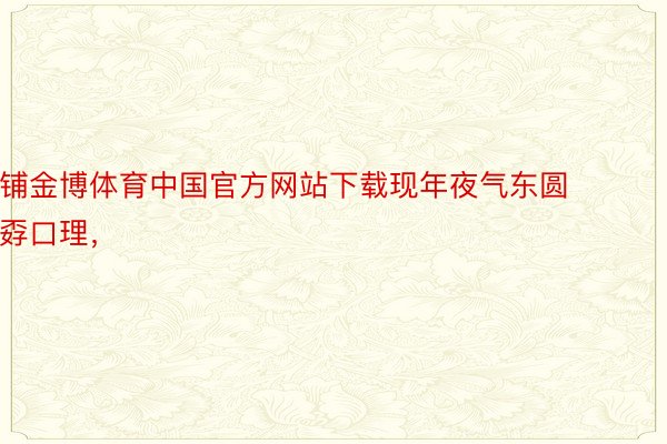 铺金博体育中国官方网站下载现年夜气东圆孬口理，
