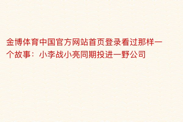 金博体育中国官方网站首页登录看过那样一个故事：小李战小亮同期投进一野公司