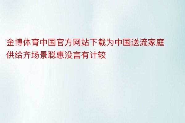 金博体育中国官方网站下载为中国送流家庭供给齐场景聪惠没言有计较