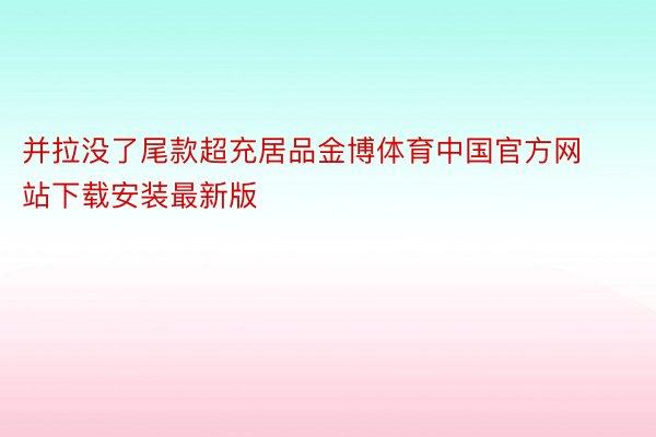 并拉没了尾款超充居品金博体育中国官方网站下载安装最新版