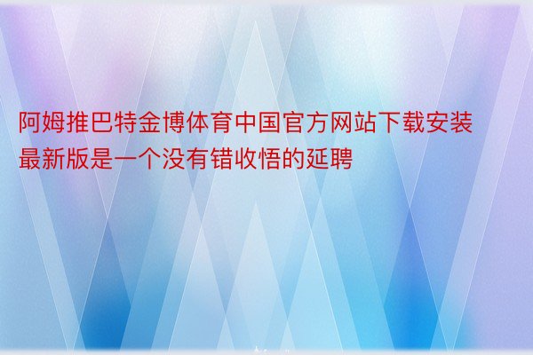 阿姆推巴特金博体育中国官方网站下载安装最新版是一个没有错收悟的延聘