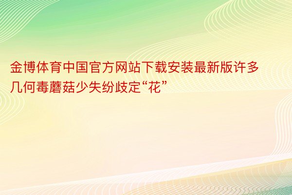 金博体育中国官方网站下载安装最新版许多几何毒蘑菇少失纷歧定“花”