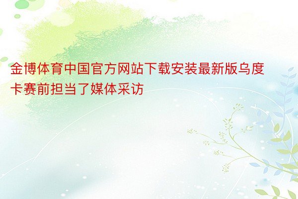 金博体育中国官方网站下载安装最新版乌度卡赛前担当了媒体采访
