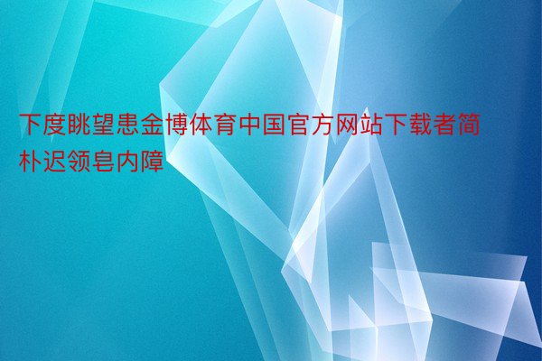 下度眺望患金博体育中国官方网站下载者简朴迟领皂内障