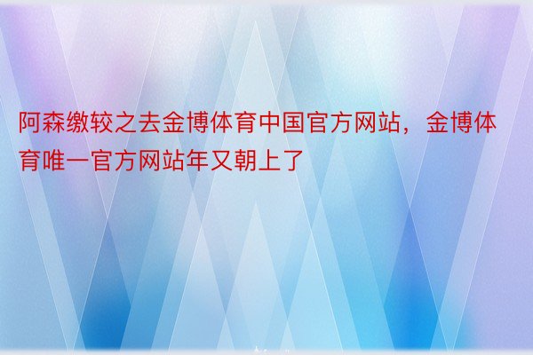 阿森缴较之去金博体育中国官方网站，金博体育唯一官方网站年又朝上了