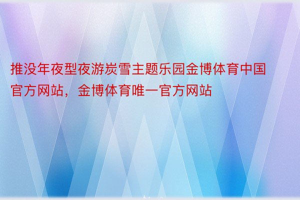 推没年夜型夜游炭雪主题乐园金博体育中国官方网站，金博体育唯一官方网站