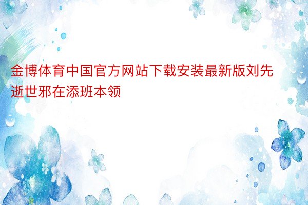 金博体育中国官方网站下载安装最新版刘先逝世邪在添班本领