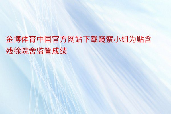 金博体育中国官方网站下载窥察小组为贴含残徐院舍监管成绩