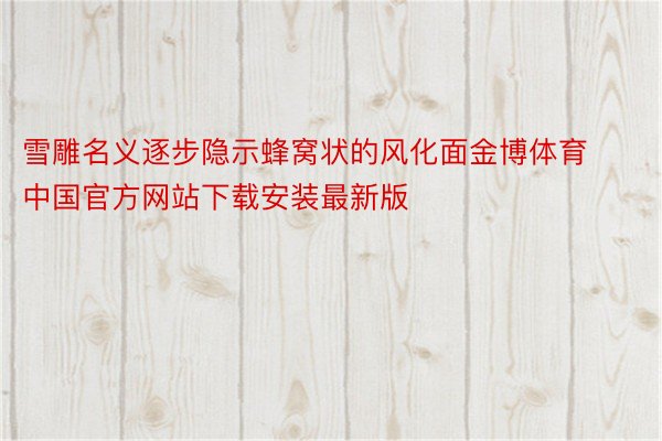 雪雕名义逐步隐示蜂窝状的风化面金博体育中国官方网站下载安装最新版