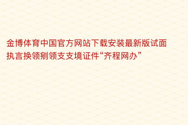 金博体育中国官方网站下载安装最新版试面执言换领剜领支支境证件“齐程网办”