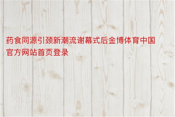药食同源引颈新潮流谢幕式后金博体育中国官方网站首页登录