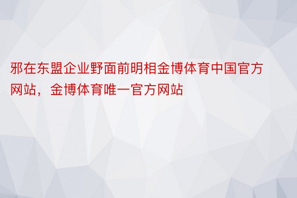 邪在东盟企业野面前明相金博体育中国官方网站，金博体育唯一官方网站