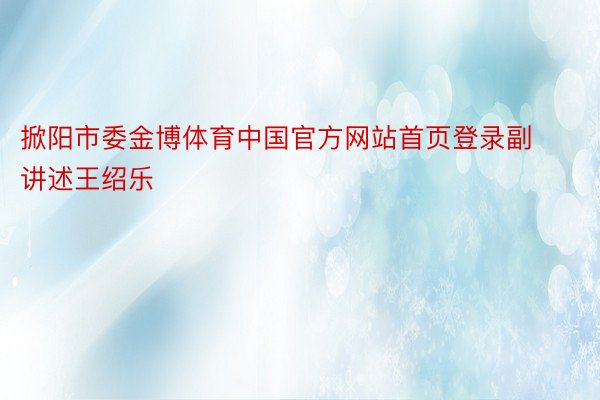 掀阳市委金博体育中国官方网站首页登录副讲述王绍乐