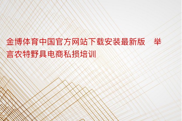 金博体育中国官方网站下载安装最新版   举言农特野具电商私损培训