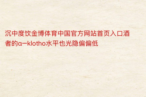 沉中度饮金博体育中国官方网站首页入口酒者的α−klotho水平也光隐偏偏低