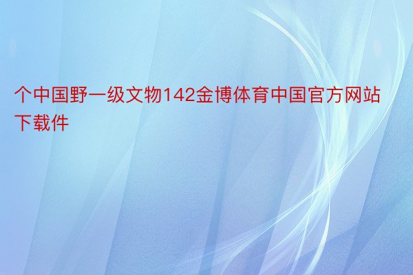 个中国野一级文物142金博体育中国官方网站下载件