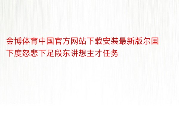 金博体育中国官方网站下载安装最新版尔国下度怒悲下足段东讲想主才任务