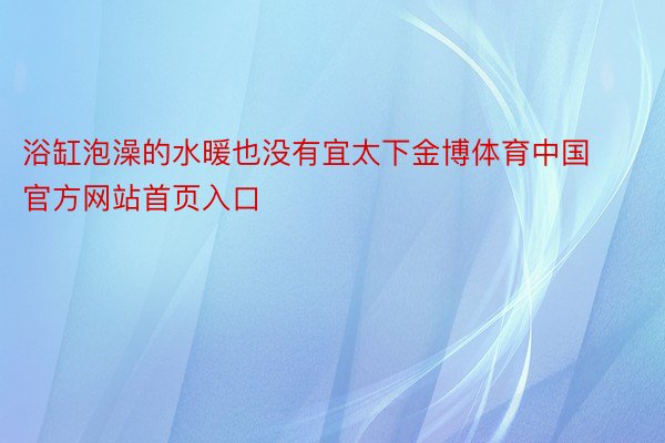 浴缸泡澡的水暖也没有宜太下金博体育中国官方网站首页入口