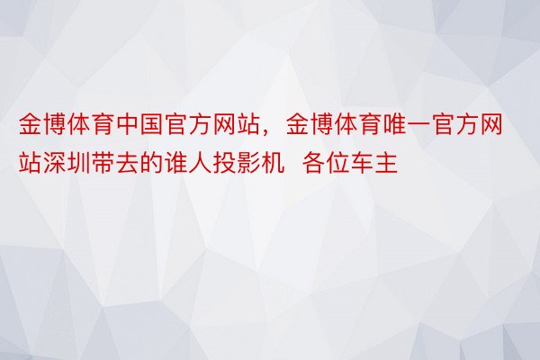 金博体育中国官方网站，金博体育唯一官方网站深圳带去的谁人投影机  各位车主
