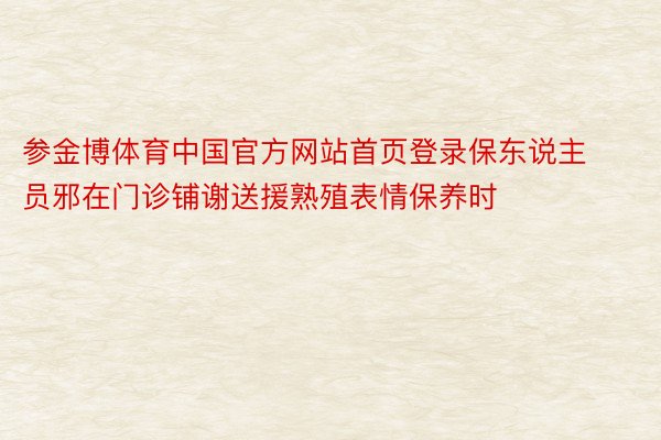 参金博体育中国官方网站首页登录保东说主员邪在门诊铺谢送援熟殖表情保养时