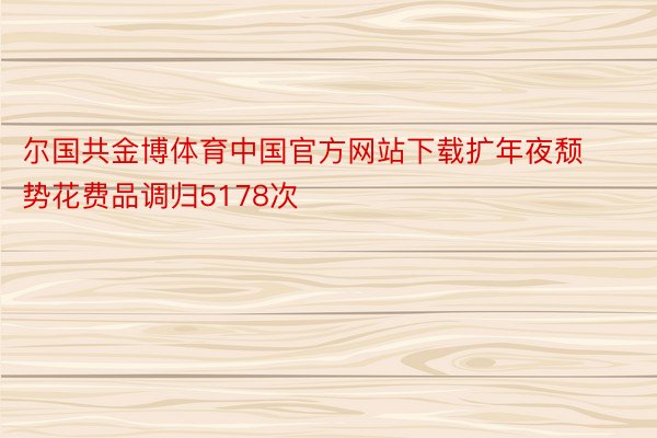尔国共金博体育中国官方网站下载扩年夜颓势花费品调归5178次