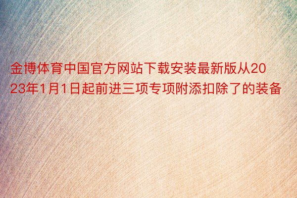 金博体育中国官方网站下载安装最新版从2023年1月1日起前进三项专项附添扣除了的装备