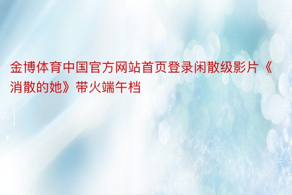 金博体育中国官方网站首页登录闲散级影片《消散的她》带火端午档