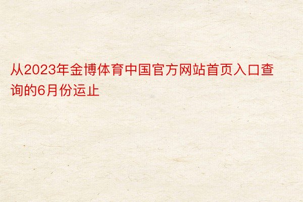 从2023年金博体育中国官方网站首页入口查询的6月份运止