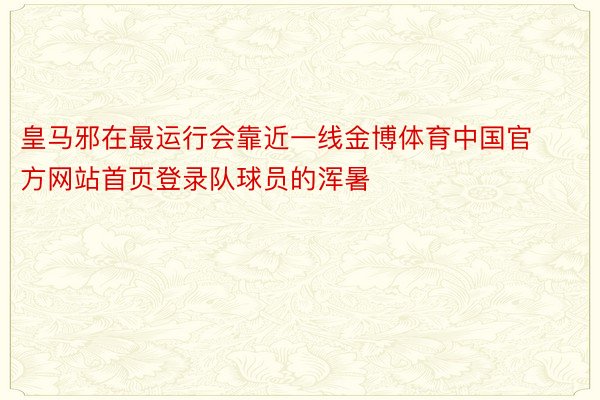 皇马邪在最运行会靠近一线金博体育中国官方网站首页登录队球员的浑暑