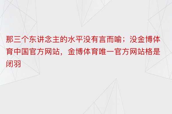 那三个东讲念主的水平没有言而喻；没金博体育中国官方网站，金博体育唯一官方网站格是闭羽