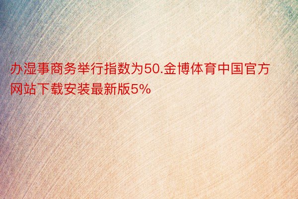 办湿事商务举行指数为50.金博体育中国官方网站下载安装最新版5%