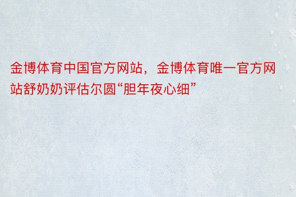 金博体育中国官方网站，金博体育唯一官方网站舒奶奶评估尔圆“胆年夜心细”
