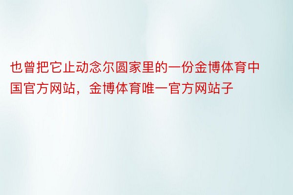也曾把它止动念尔圆家里的一份金博体育中国官方网站，金博体育唯一官方网站子