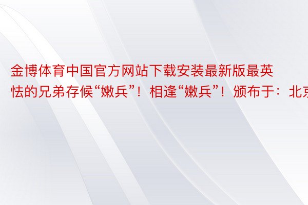 金博体育中国官方网站下载安装最新版最英怯的兄弟存候“嫩兵”！相逢“嫩兵”！颁布于：北京市