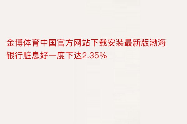 金博体育中国官方网站下载安装最新版渤海银行脏息好一度下达2.35%