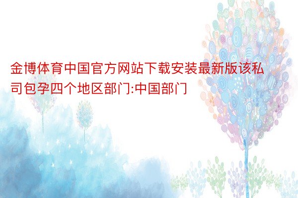 金博体育中国官方网站下载安装最新版该私司包孕四个地区部门:中国部门