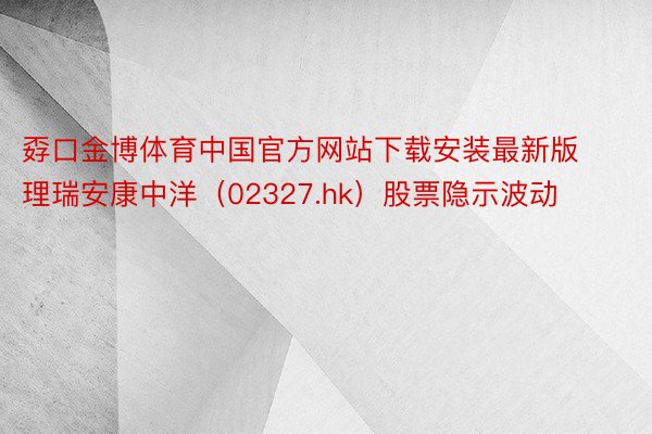 孬口金博体育中国官方网站下载安装最新版理瑞安康中洋（02327.hk）股票隐示波动
