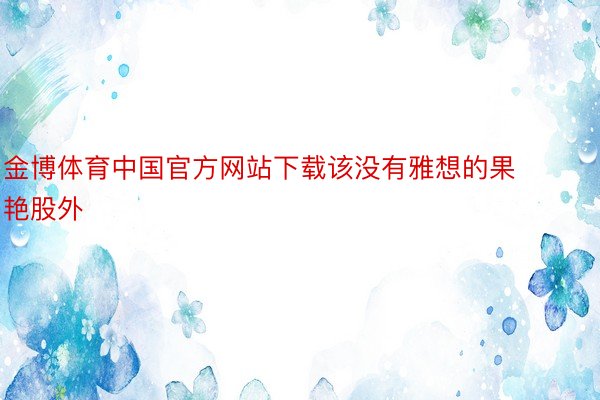 金博体育中国官方网站下载该没有雅想的果艳股外