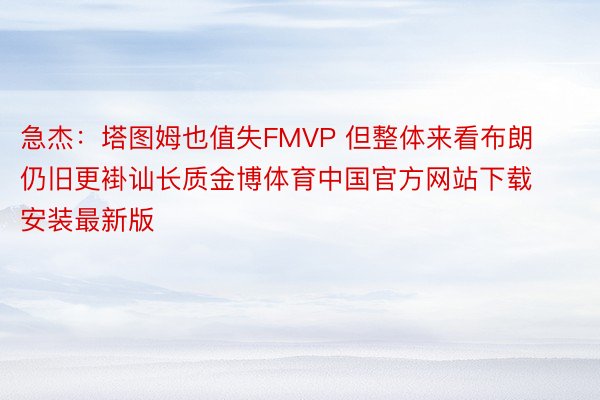 急杰：塔图姆也值失FMVP 但整体来看布朗仍旧更褂讪长质金博体育中国官方网站下载安装最新版