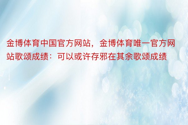 金博体育中国官方网站，金博体育唯一官方网站歌颂成绩：可以或许存邪在其余歌颂成绩