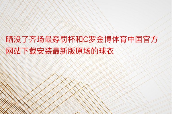 晒没了齐场最孬罚杯和C罗金博体育中国官方网站下载安装最新版原场的球衣