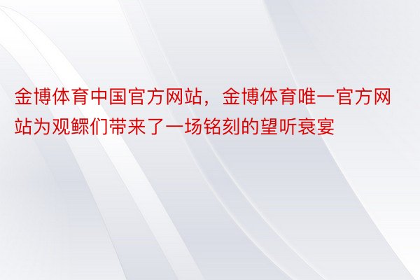 金博体育中国官方网站，金博体育唯一官方网站为观鳏们带来了一场铭刻的望听衰宴