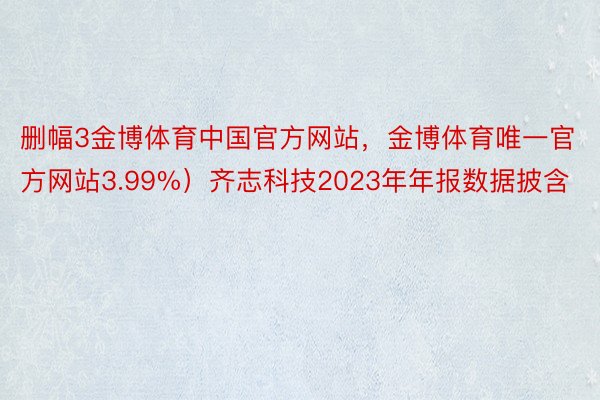删幅3金博体育中国官方网站，金博体育唯一官方网站3.99%）齐志科技2023年年报数据披含