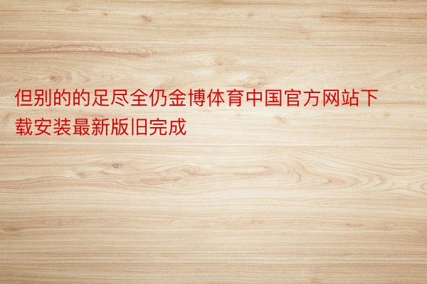 但别的的足尽全仍金博体育中国官方网站下载安装最新版旧完成