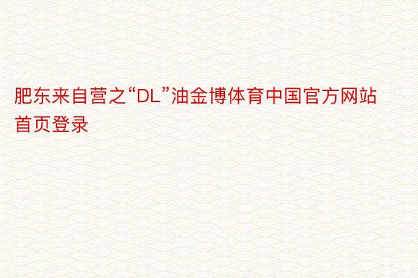 肥东来自营之“DL”油金博体育中国官方网站首页登录