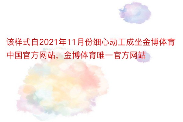 该样式自2021年11月份细心动工成坐金博体育中国官方网站，金博体育唯一官方网站