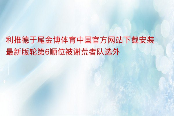 利推德于尾金博体育中国官方网站下载安装最新版轮第6顺位被谢荒者队选外